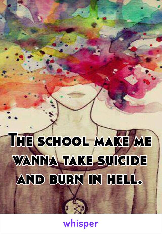 The school make me wanna take suicide and burn in hell.