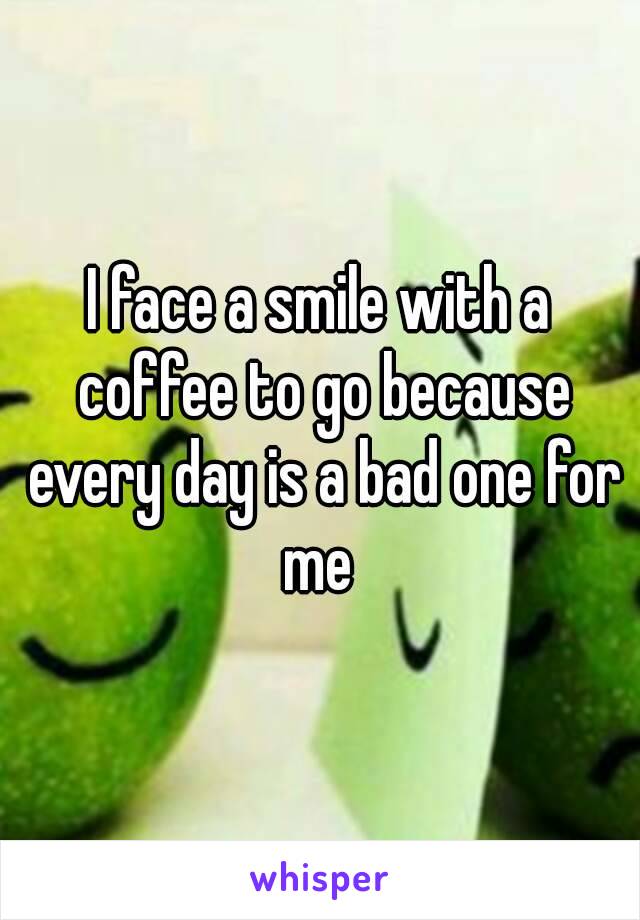 I face a smile with a coffee to go because every day is a bad one for me 