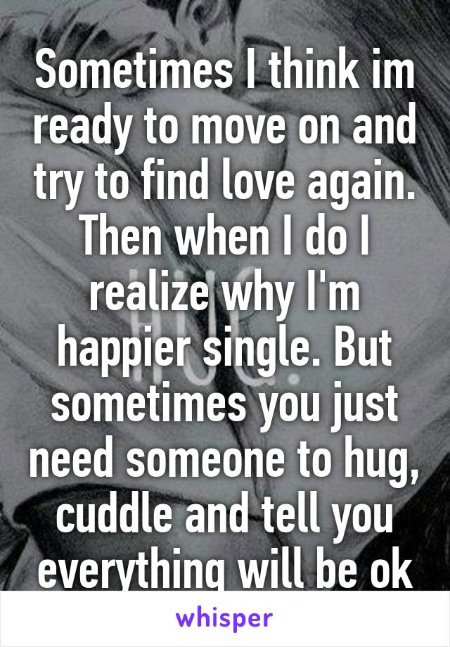 Sometimes I think im ready to move on and try to find love again. Then when I do I realize why I'm happier single. But sometimes you just need someone to hug, cuddle and tell you everything will be ok