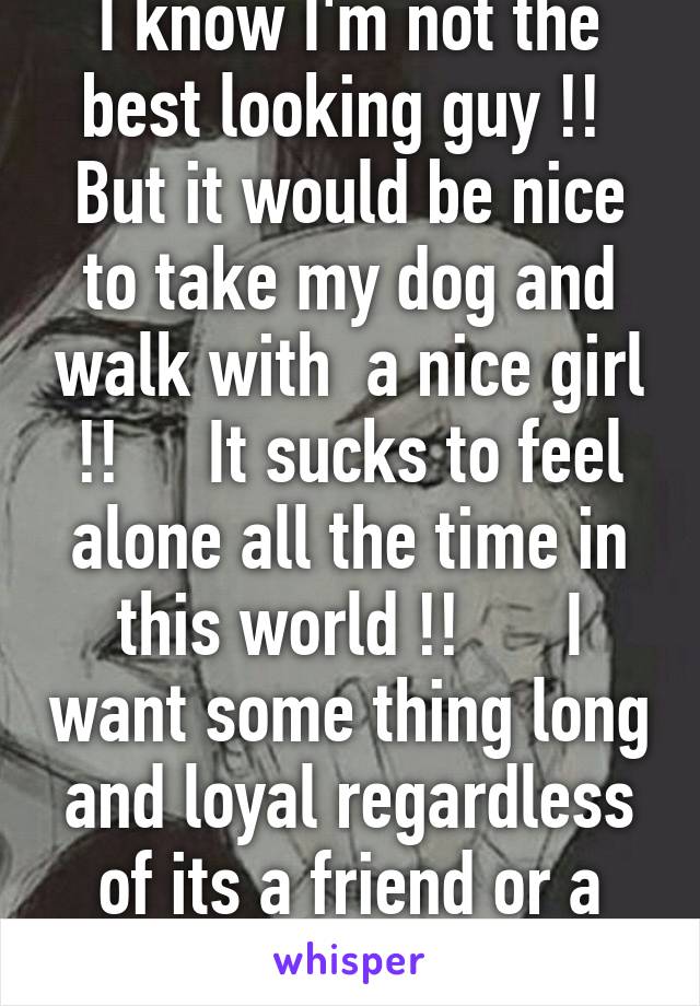 I know I'm not the best looking guy !!  But it would be nice to take my dog and walk with  a nice girl !!     It sucks to feel alone all the time in this world !!      I want some thing long and loyal regardless of its a friend or a wife 