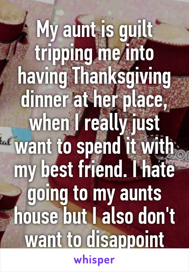 My aunt is guilt tripping me into having Thanksgiving dinner at her place, when I really just want to spend it with my best friend. I hate going to my aunts house but I also don't want to disappoint