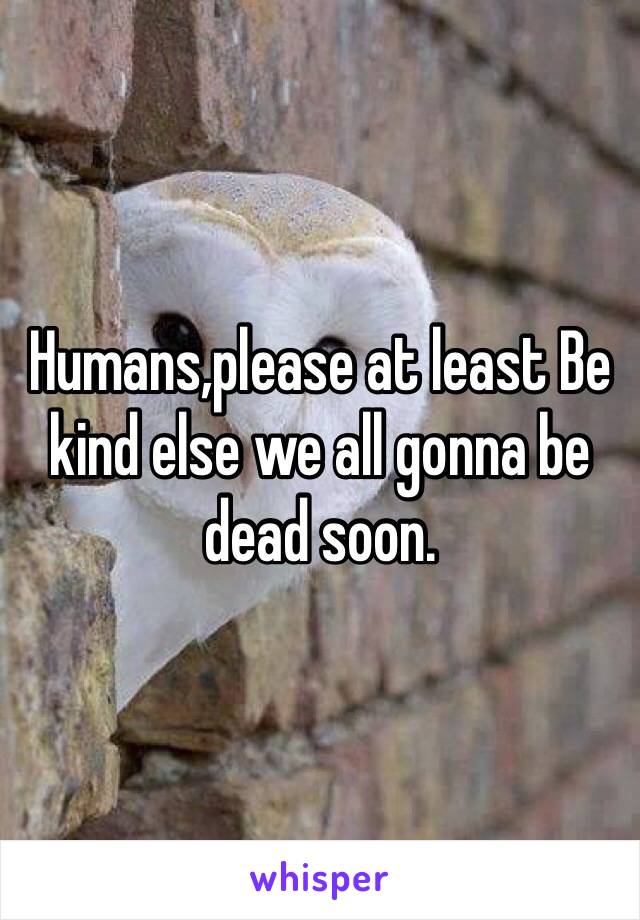 Humans,please at least Be kind else we all gonna be dead soon.