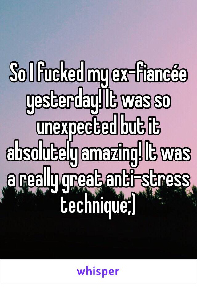 So I fucked my ex-fiancée yesterday! It was so unexpected but it absolutely amazing! It was a really great anti-stress technique;)