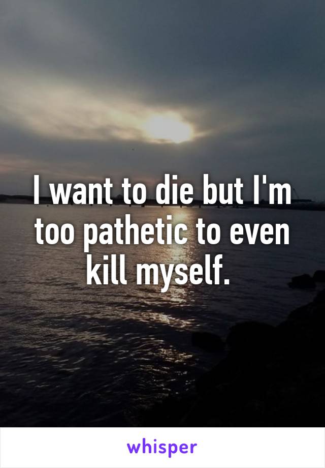 I want to die but I'm too pathetic to even kill myself. 