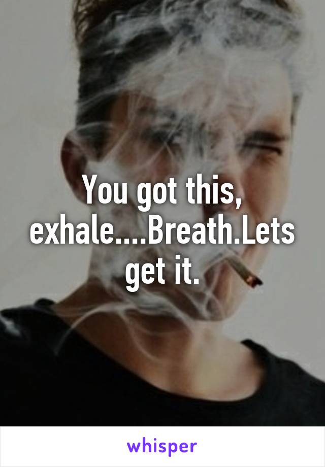 You got this, exhale....Breath.Lets get it.