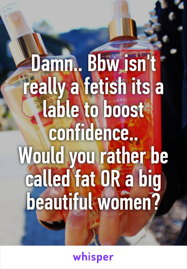 Damn.. Bbw isn't really a fetish its a lable to boost confidence..
Would you rather be called fat OR a big beautiful women?