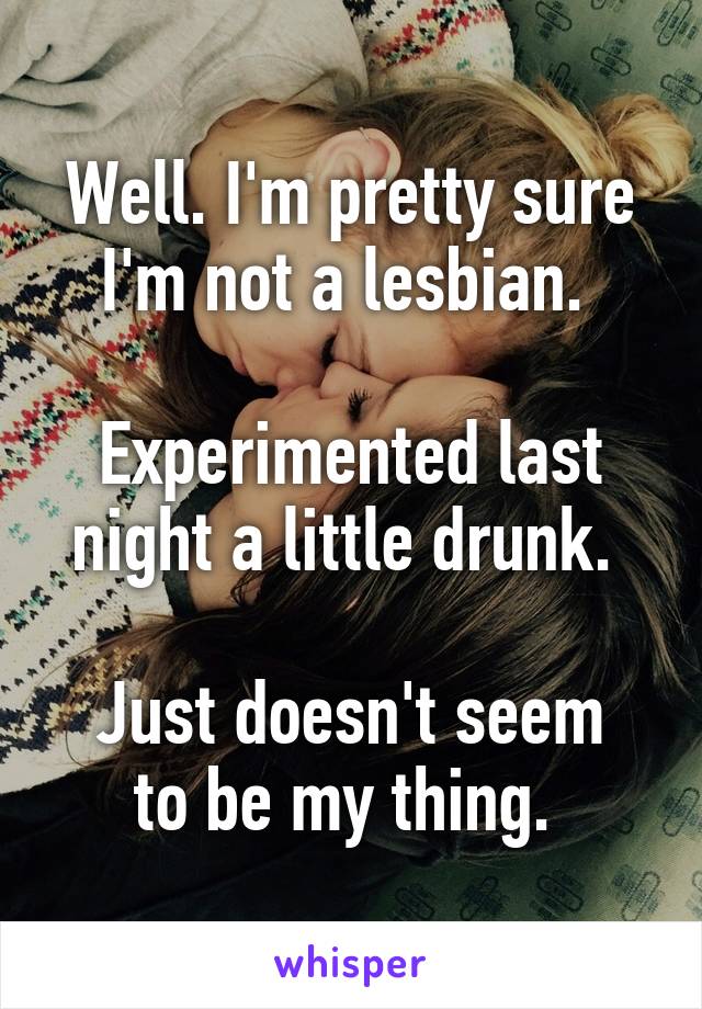 Well. I'm pretty sure I'm not a lesbian. 

Experimented last night a little drunk. 

Just doesn't seem to be my thing. 