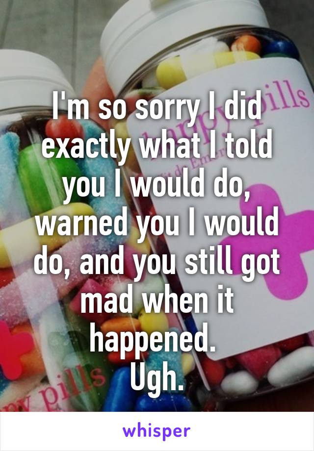 
I'm so sorry I did exactly what I told you I would do, warned you I would do, and you still got mad when it happened. 
Ugh.