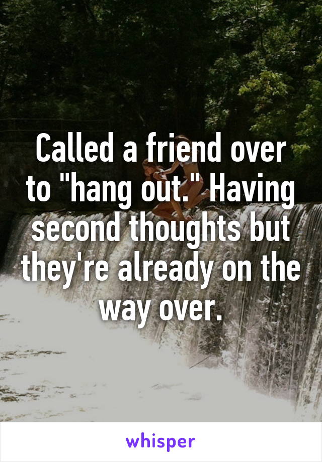 Called a friend over to "hang out." Having second thoughts but they're already on the way over.