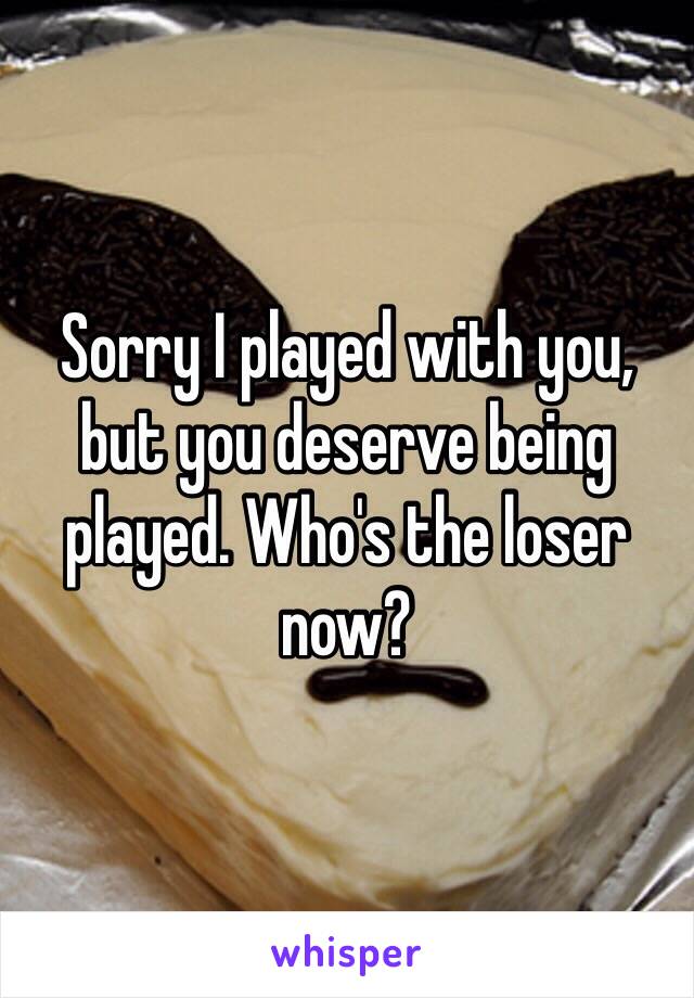 Sorry I played with you, but you deserve being played. Who's the loser now? 