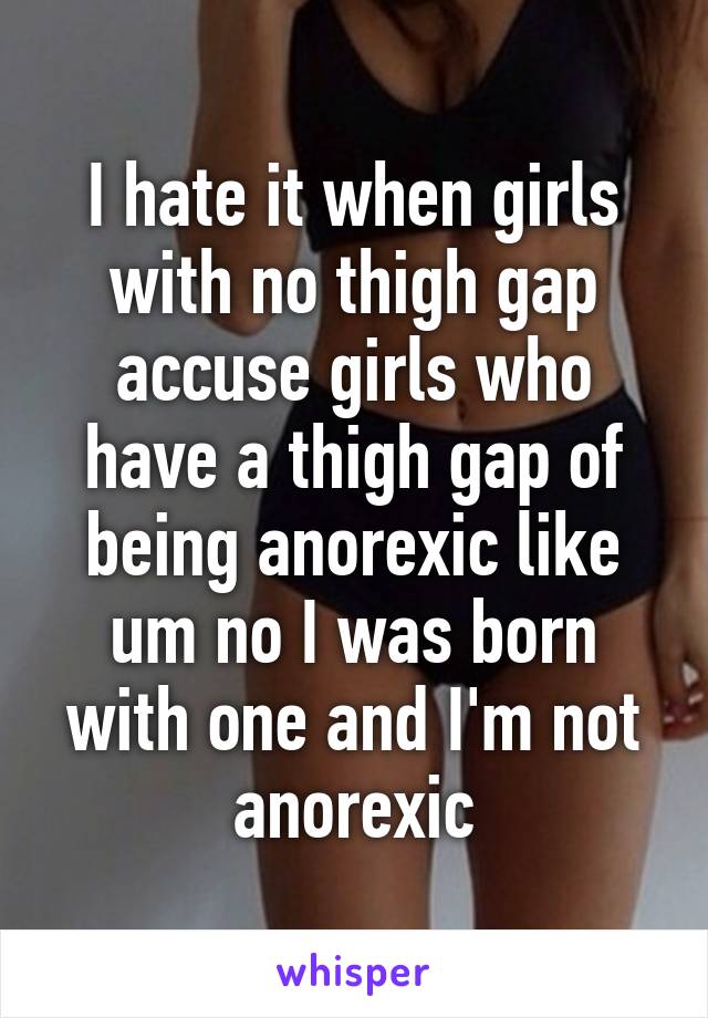 I hate it when girls with no thigh gap accuse girls who have a thigh gap of being anorexic like um no I was born with one and I'm not anorexic