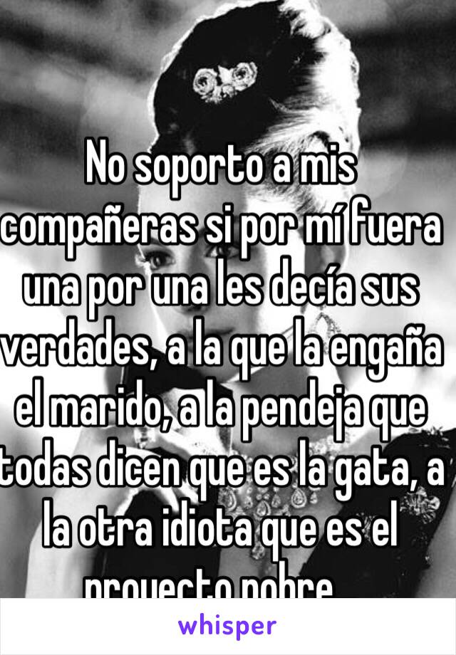 No soporto a mis compañeras si por mí fuera una por una les decía sus verdades, a la que la engaña el marido, a la pendeja que todas dicen que es la gata, a la otra idiota que es el proyecto pobre... 