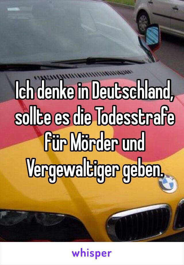 Ich denke in Deutschland, sollte es die Todesstrafe für Mörder und Vergewaltiger geben. 