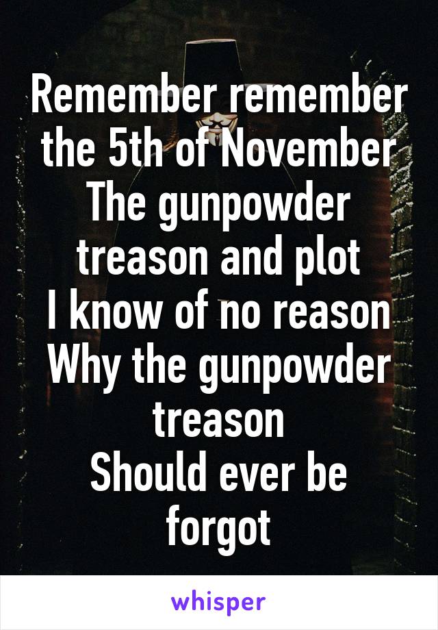 Remember remember the 5th of November
The gunpowder treason and plot
I know of no reason
Why the gunpowder treason
Should ever be forgot