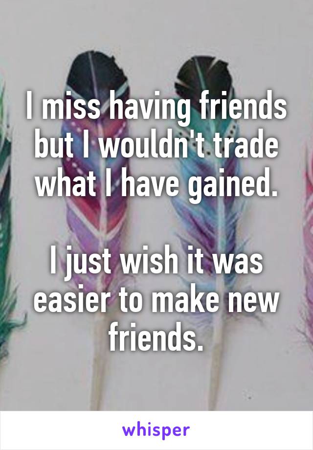 I miss having friends but I wouldn't trade what I have gained.

I just wish it was easier to make new friends.