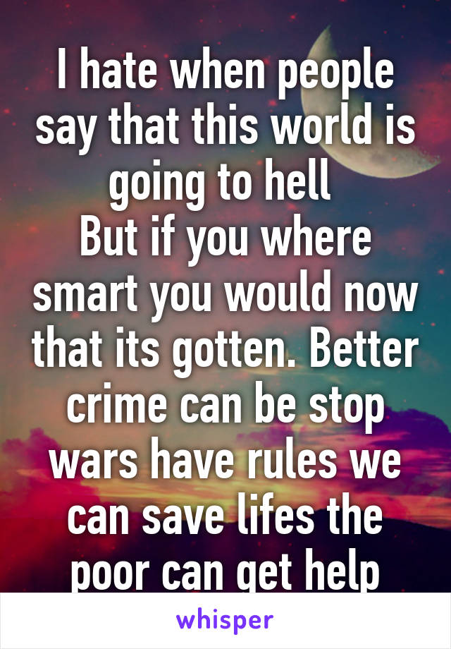 I hate when people say that this world is going to hell 
But if you where smart you would now that its gotten. Better crime can be stop wars have rules we can save lifes the poor can get help