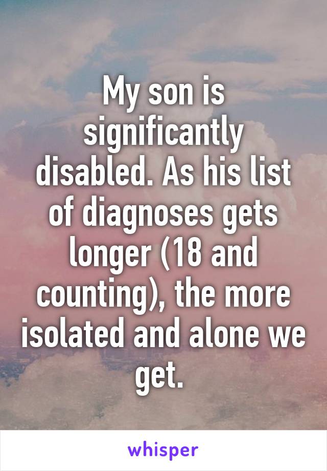 My son is significantly disabled. As his list of diagnoses gets longer (18 and counting), the more isolated and alone we get. 