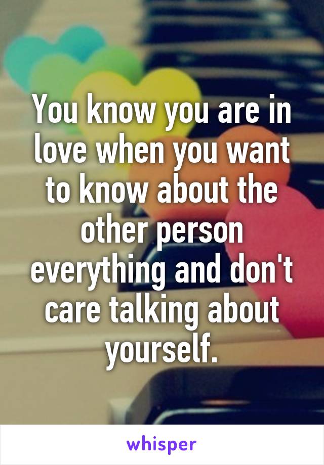 You know you are in love when you want to know about the other person everything and don't care talking about yourself.