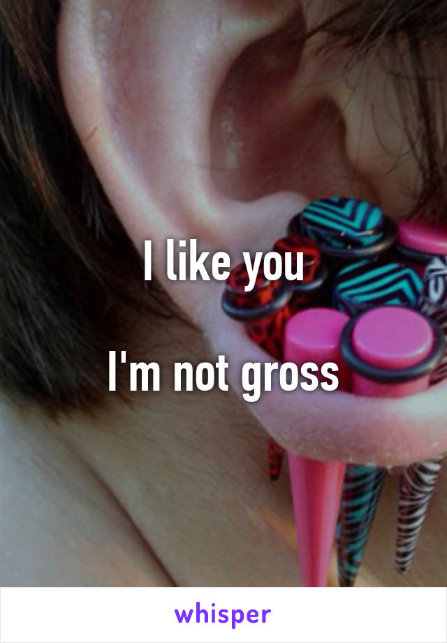 I like you

I'm not gross