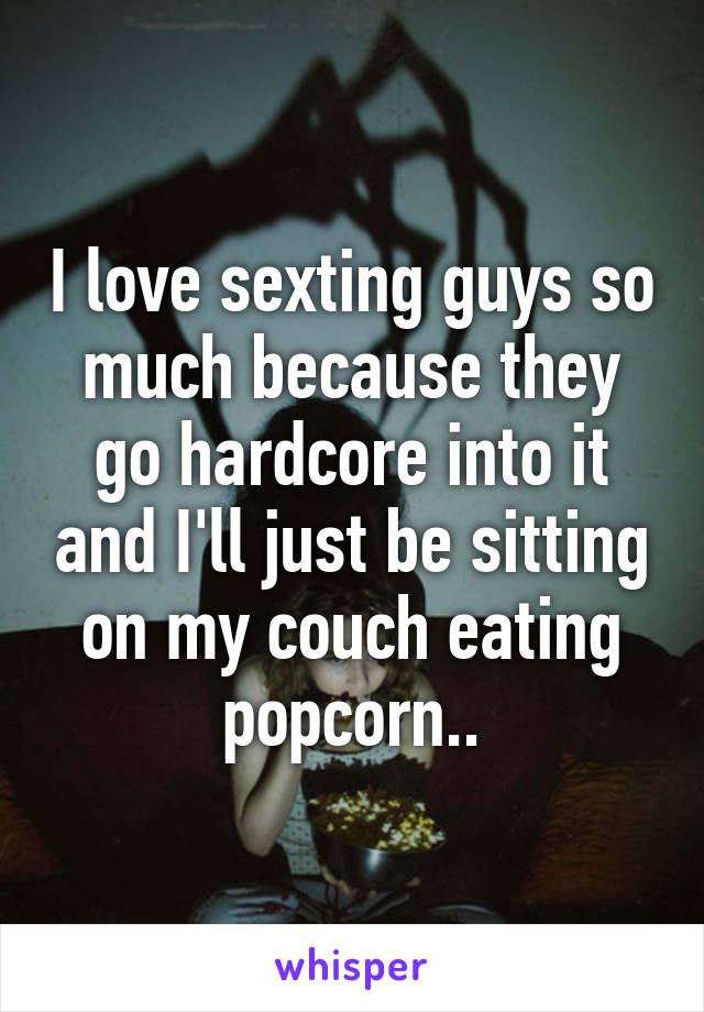 I love sexting guys so much because they go hardcore into it and I'll just be sitting on my couch eating popcorn..