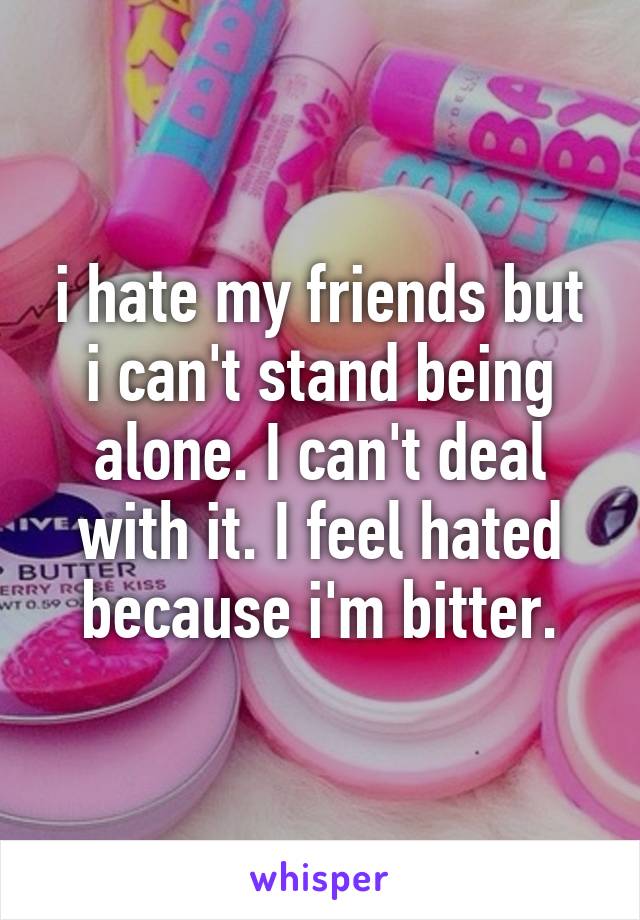 i hate my friends but i can't stand being alone. I can't deal with it. I feel hated because i'm bitter.