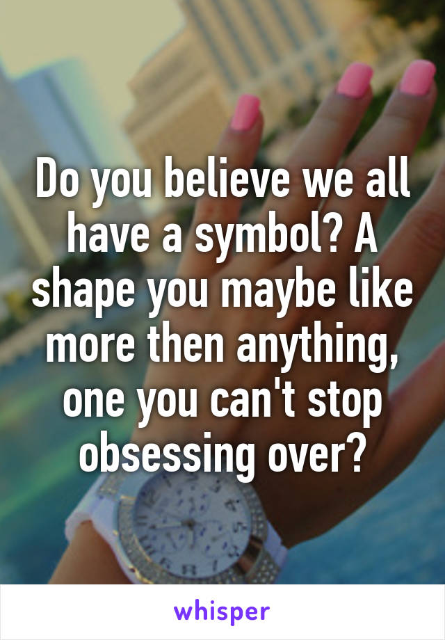 Do you believe we all have a symbol? A shape you maybe like more then anything, one you can't stop obsessing over?