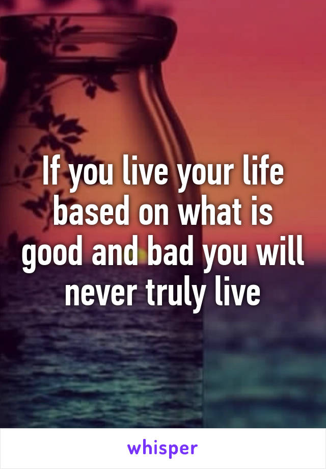 If you live your life based on what is good and bad you will never truly live