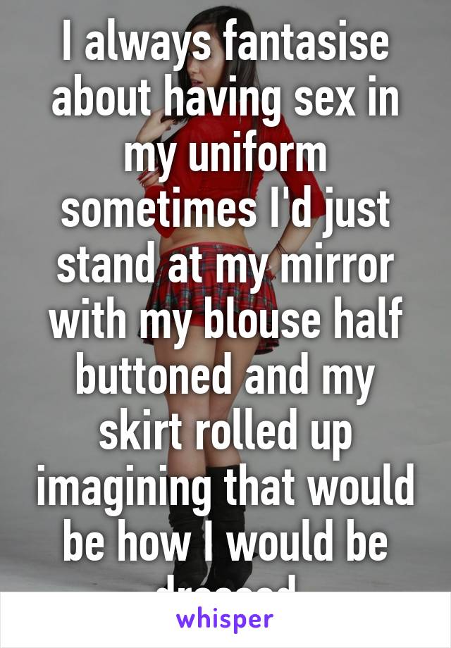 I always fantasise about having sex in my uniform sometimes I'd just stand at my mirror with my blouse half buttoned and my skirt rolled up imagining that would be how I would be dressed