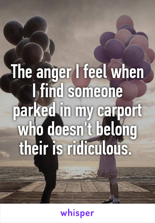 The anger I feel when I find someone parked in my carport who doesn't belong their is ridiculous. 