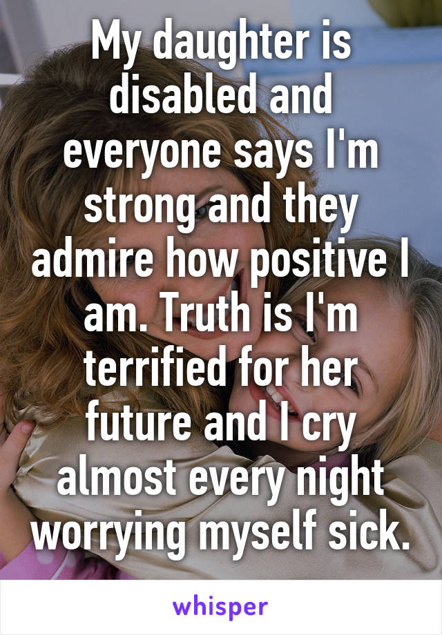 My daughter is disabled and everyone says I'm strong and they admire how positive I am. Truth is I'm terrified for her future and I cry almost every night worrying myself sick. 