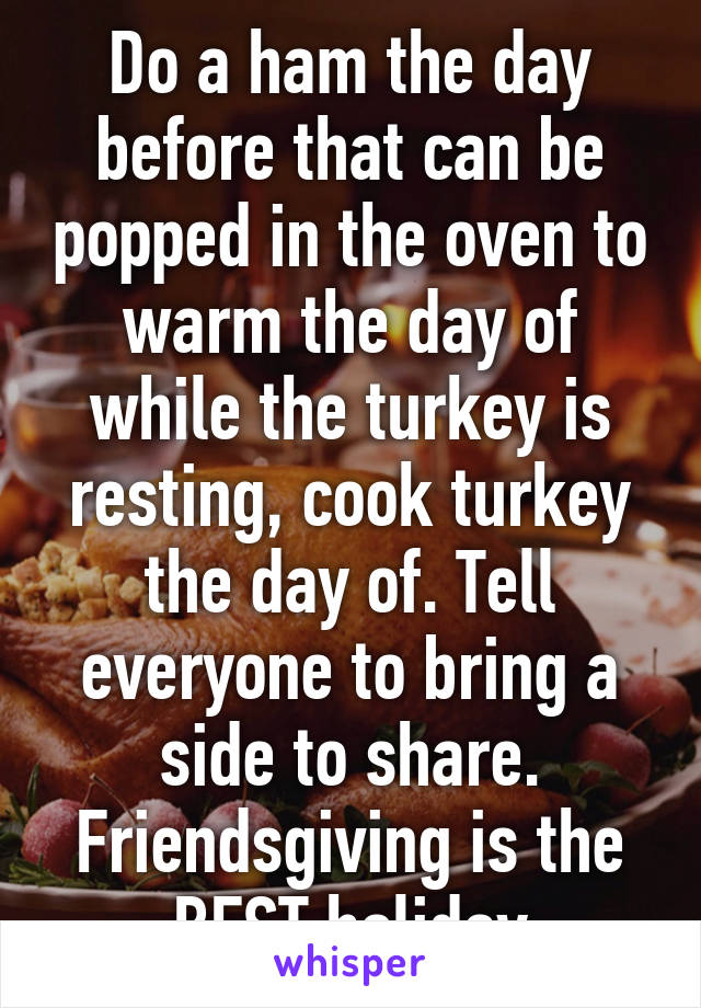 Do a ham the day before that can be popped in the oven to warm the day of while the turkey is resting, cook turkey the day of. Tell everyone to bring a side to share. Friendsgiving is the BEST holiday