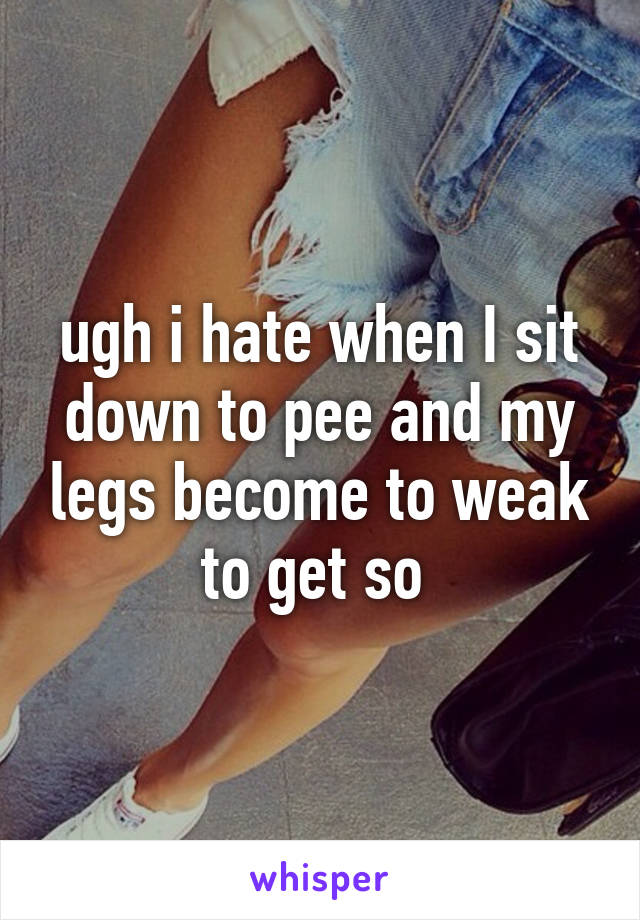 ugh i hate when I sit down to pee and my legs become to weak to get so 