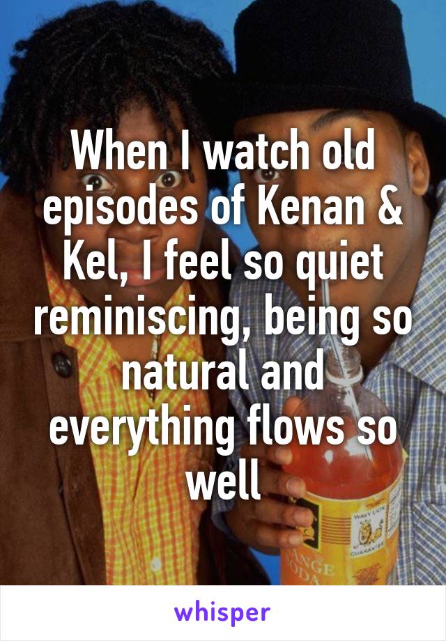 When I watch old episodes of Kenan & Kel, I feel so quiet reminiscing, being so natural and everything flows so well