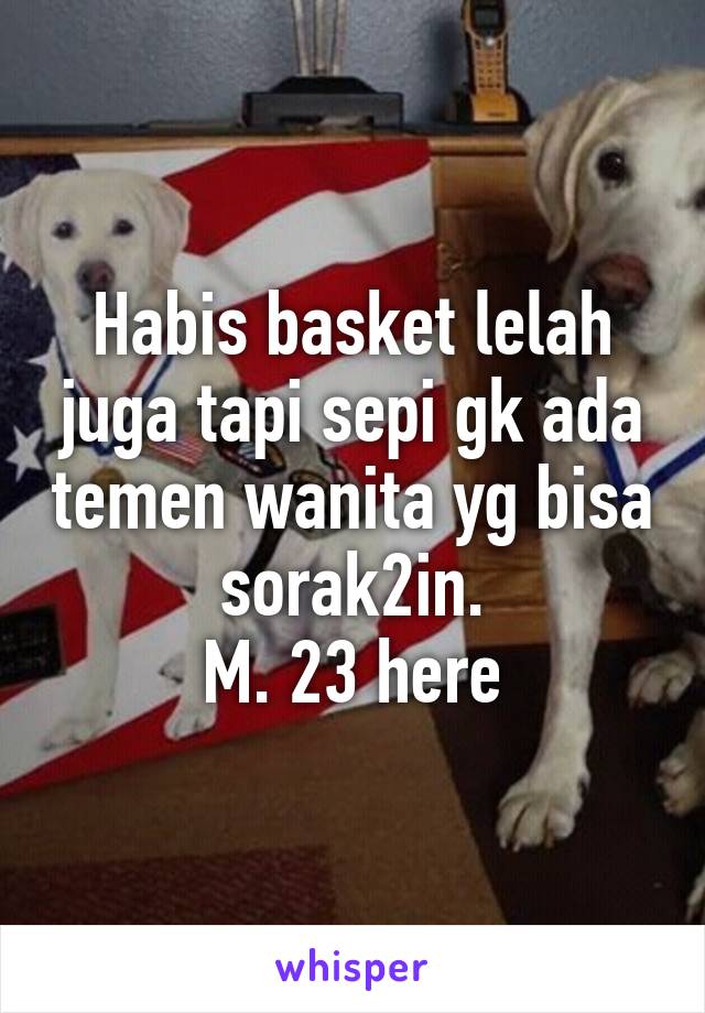 Habis basket lelah juga tapi sepi gk ada temen wanita yg bisa sorak2in.
M. 23 here