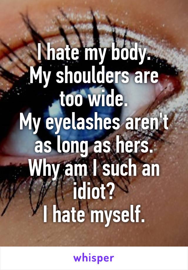 I hate my body.
My shoulders are too wide.
My eyelashes aren't as long as hers.
Why am I such an idiot?
I hate myself.