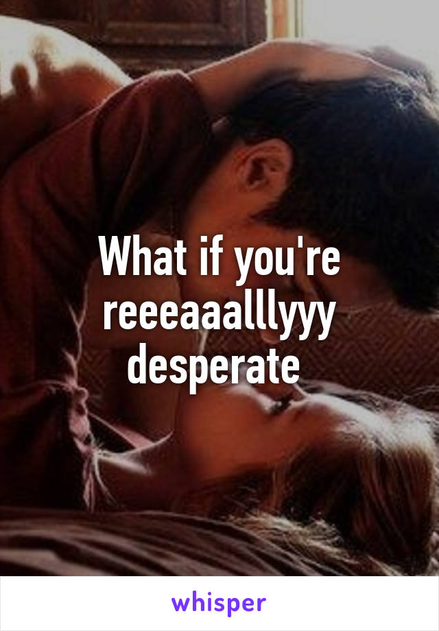 What if you're reeeaaalllyyy desperate 