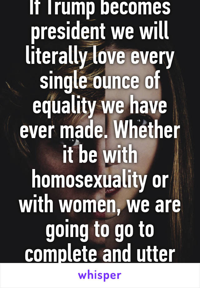 If Trump becomes president we will literally love every single ounce of equality we have ever made. Whether it be with homosexuality or with women, we are going to go to complete and utter shit.