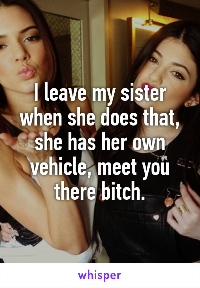 I leave my sister when she does that, she has her own vehicle, meet you there bitch.