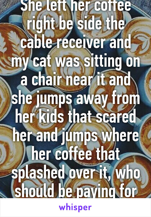 She left her coffee right be side the cable receiver and my cat was sitting on a chair near it and she jumps away from her kids that scared her and jumps where her coffee that splashed over it, who should be paying for it ? 