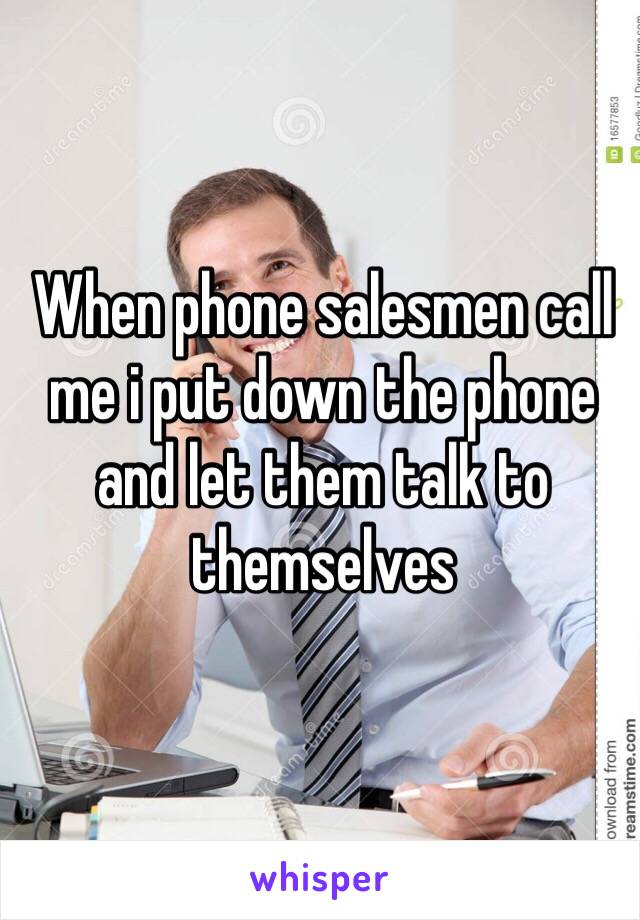 When phone salesmen call me i put down the phone and let them talk to themselves