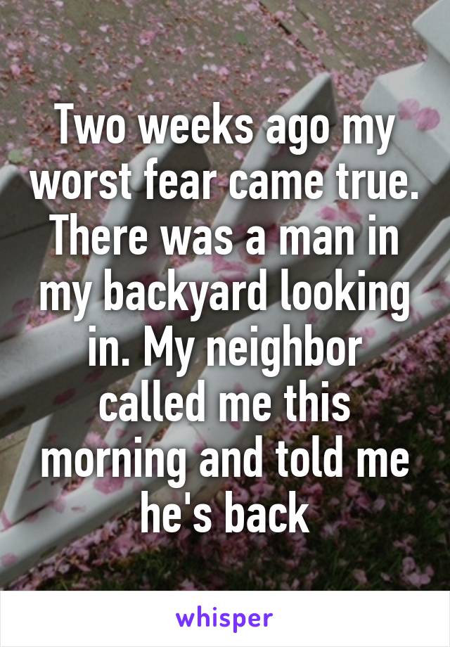 Two weeks ago my worst fear came true. There was a man in my backyard looking in. My neighbor called me this morning and told me he's back