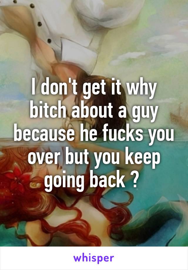 I don't get it why bitch about a guy because he fucks you over but you keep going back ? 