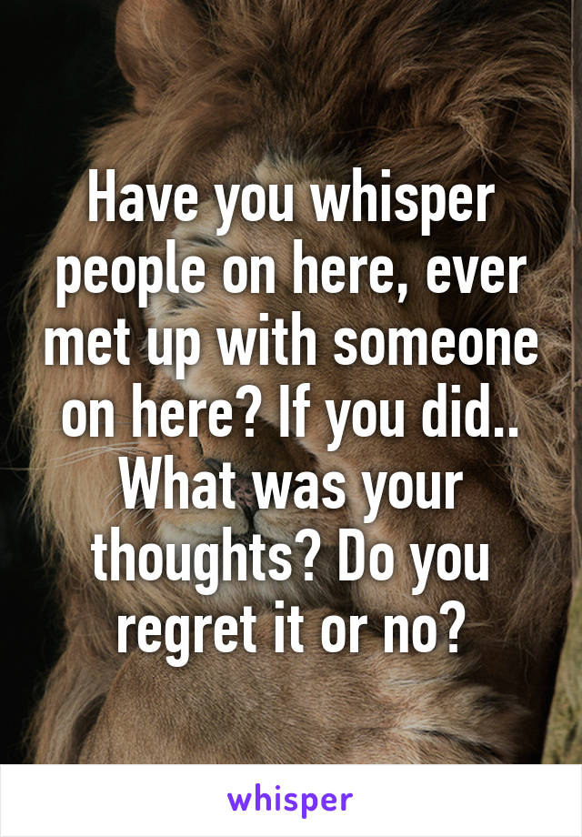 Have you whisper people on here, ever met up with someone on here? If you did.. What was your thoughts? Do you regret it or no?