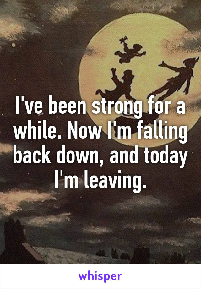 I've been strong for a while. Now I'm falling back down, and today I'm leaving.