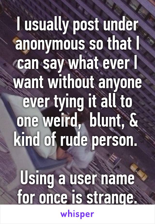 I usually post under anonymous so that I can say what ever I want without anyone ever tying it all to one weird,  blunt, & kind of rude person. 

Using a user name for once is strange.