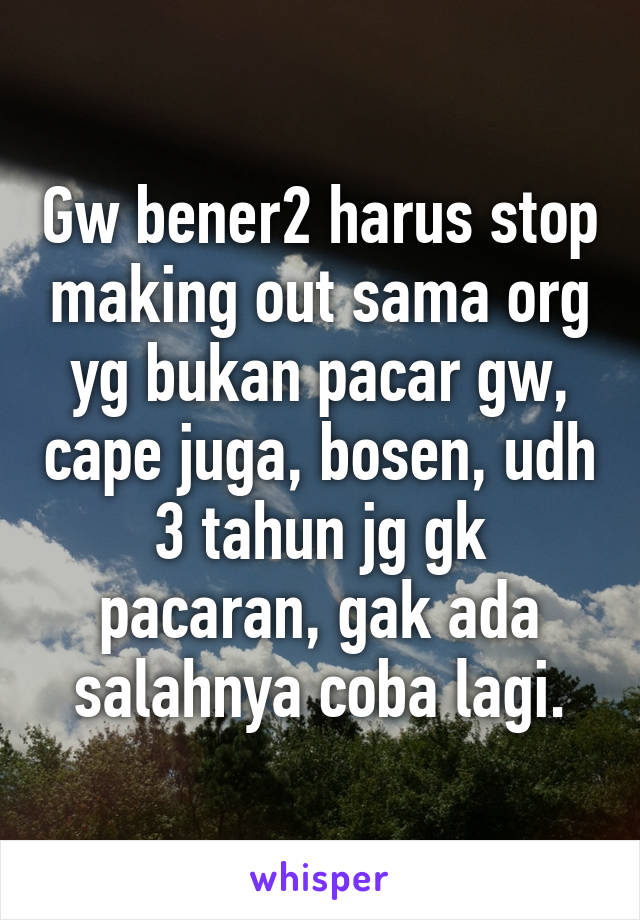 Gw bener2 harus stop making out sama org yg bukan pacar gw, cape juga, bosen, udh 3 tahun jg gk pacaran, gak ada salahnya coba lagi.