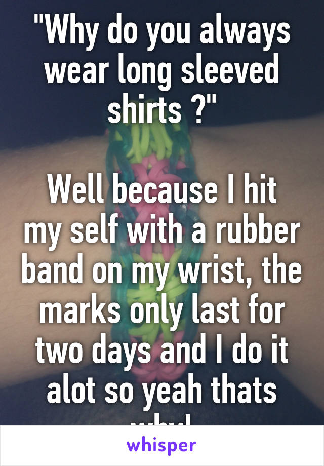 "Why do you always wear long sleeved shirts ?"

Well because I hit my self with a rubber band on my wrist, the marks only last for two days and I do it alot so yeah thats why!