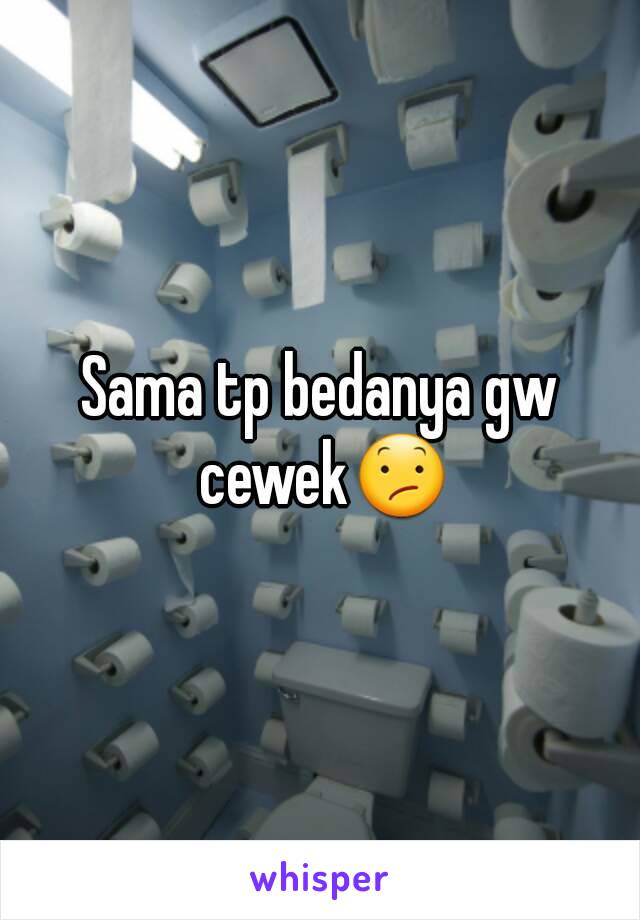 Sama tp bedanya gw cewek😕