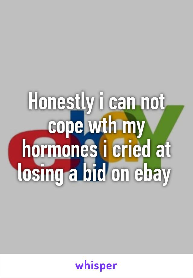 Honestly i can not cope wth my hormones i cried at losing a bid on ebay 