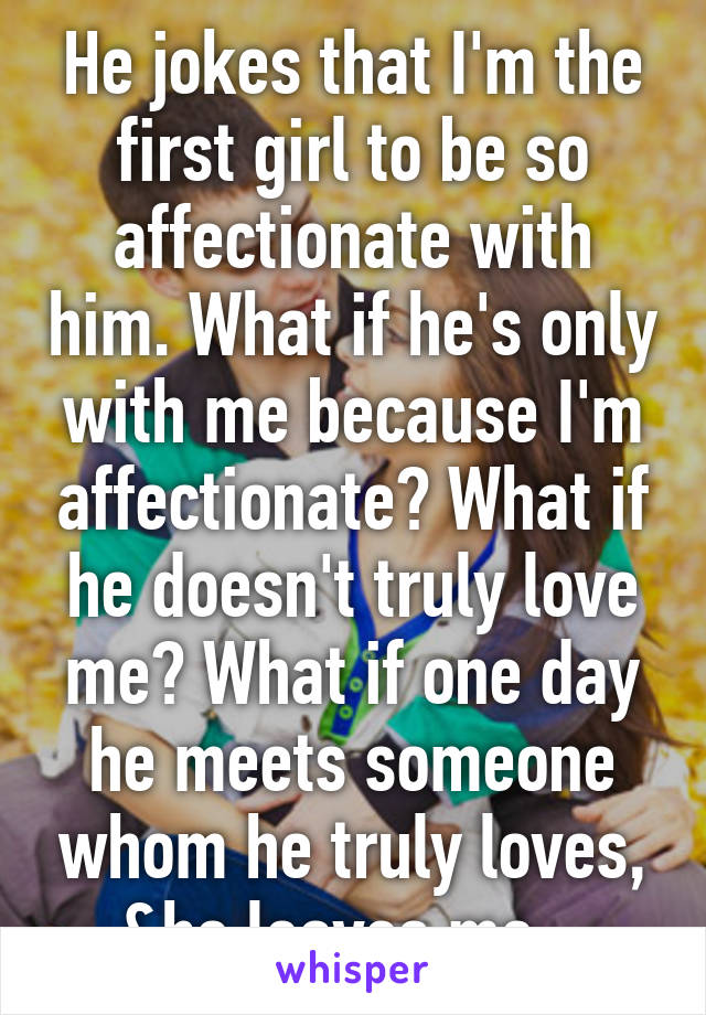 He jokes that I'm the first girl to be so affectionate with him. What if he's only with me because I'm affectionate? What if he doesn't truly love me? What if one day he meets someone whom he truly loves, &he leaves me.  